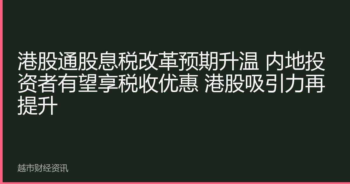 HK Stock Connect dividend tax reform expectations rise; mainland investors eye tax benefits, boosting HK stock appeal